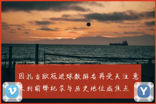 因扎吉欧冠进球数排名再受关注 意大利前锋纪录与历史地位成焦点