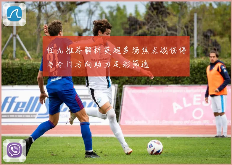 任九推荐解析英超多场焦点战伤停与冷门方向助力足彩筛选