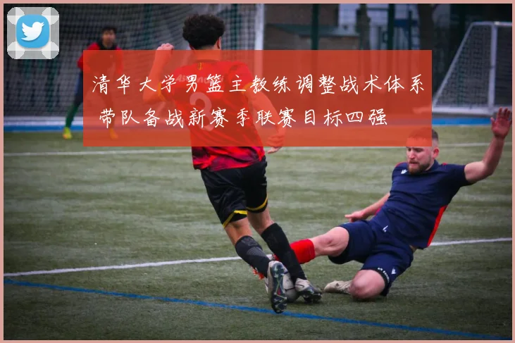 清华大学男篮主教练调整战术体系 带队备战新赛季联赛目标四强