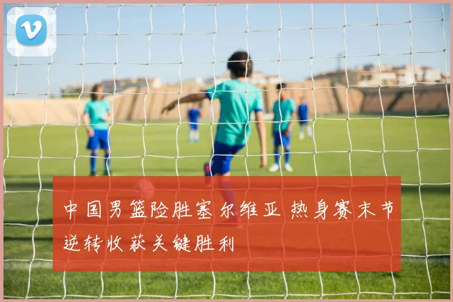 中国男篮险胜塞尔维亚 热身赛末节逆转收获关键胜利