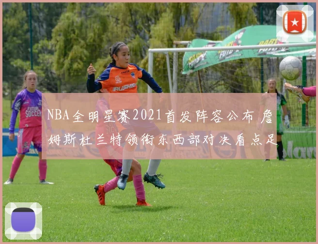 NBA全明星赛2021首发阵容公布 詹姆斯杜兰特领衔东西部对决看点足