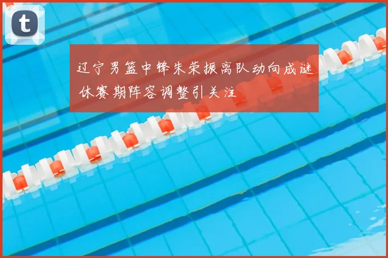 辽宁男篮中锋朱荣振离队动向成谜 休赛期阵容调整引关注