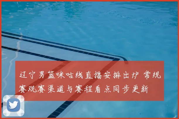 辽宁男篮咪咕线直播安排出炉 常规赛观赛渠道与赛程看点同步更新
