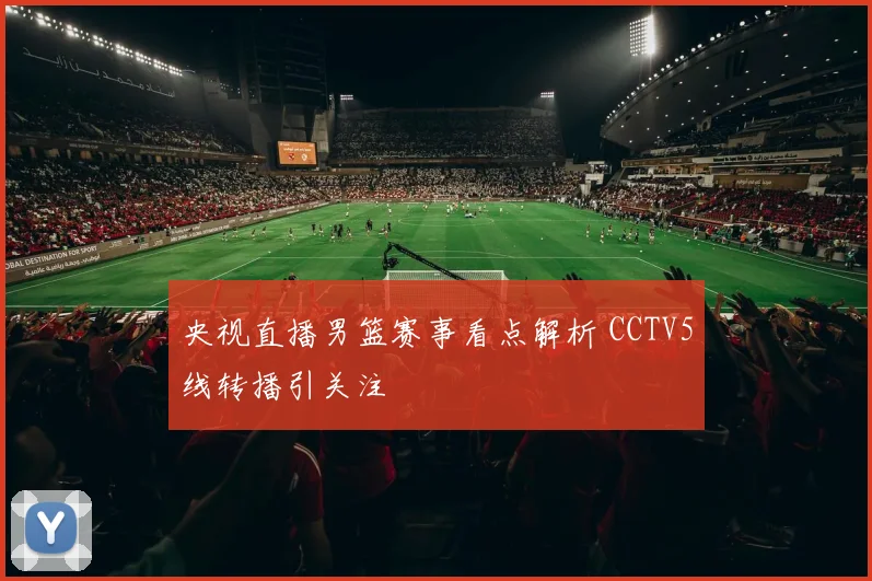 央视直播男篮赛事看点解析 CCTV5线转播引关注