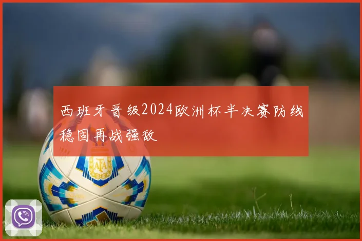 西班牙晋级2024欧洲杯半决赛防线稳固再战强敌
