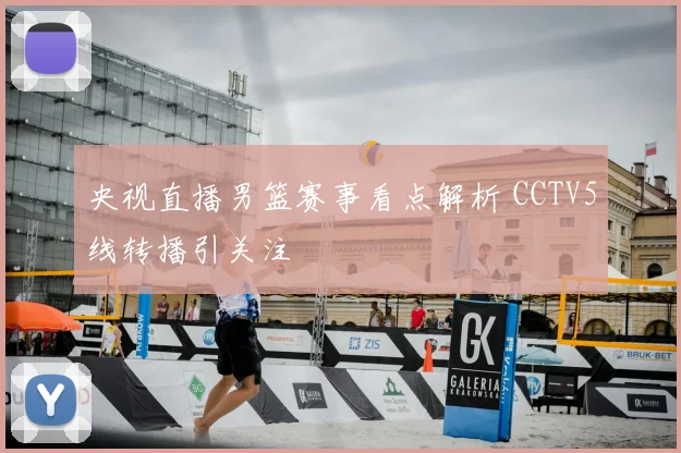 央视直播男篮赛事看点解析 CCTV5线转播引关注