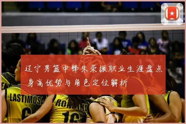 辽宁男篮中锋朱荣振职业生涯盘点 身高优势与角色定位解析