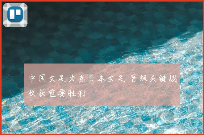 中国女足力克日本女足 晋级关键战收获重要胜利