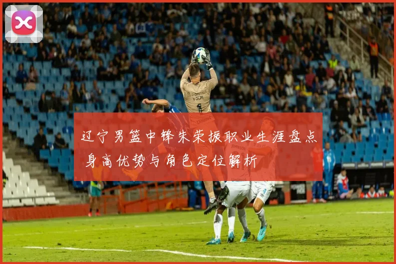 辽宁男篮中锋朱荣振职业生涯盘点 身高优势与角色定位解析