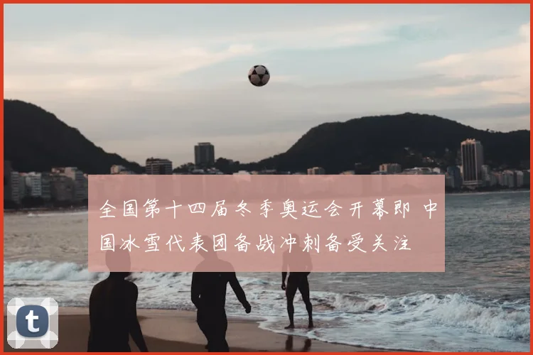 全国第十四届冬季奥运会开幕即 中国冰雪代表团备战冲刺备受关注