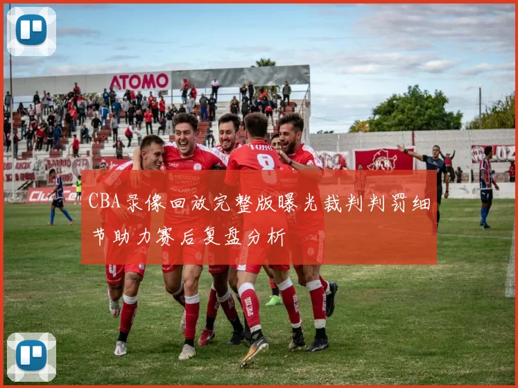 CBA录像回放完整版曝光裁判判罚细节助力赛后复盘分析