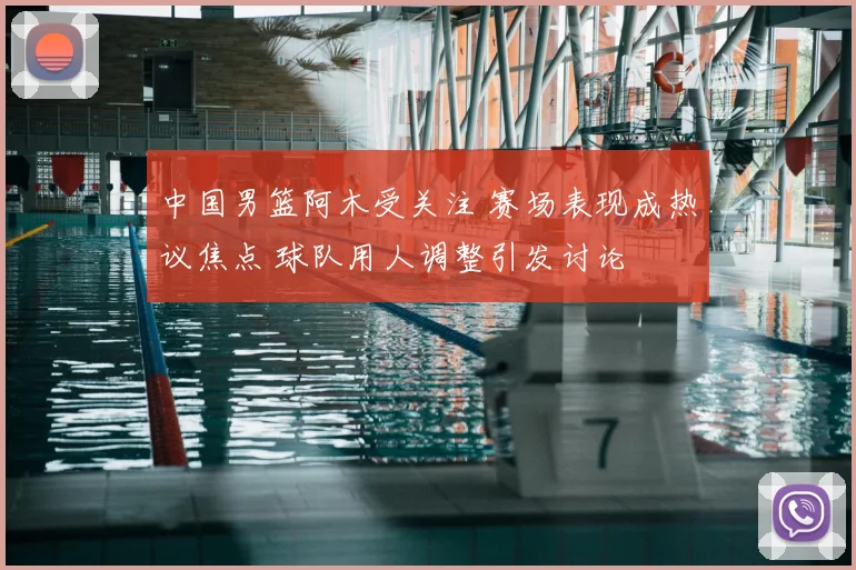 中国男篮阿木受关注 赛场表现成热议焦点 球队用人调整引发讨论