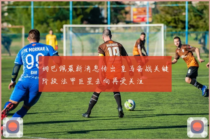 姆巴佩最新消息传出 皇马备战关键阶段 法甲巨星去向再受关注