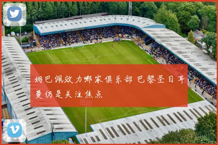 姆巴佩效力哪家俱乐部 巴黎圣日耳曼仍是关注焦点