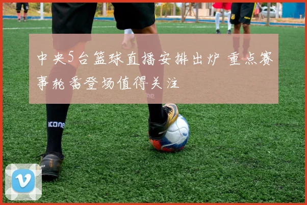 中央5台篮球直播安排出炉 重点赛事轮番登场值得关注