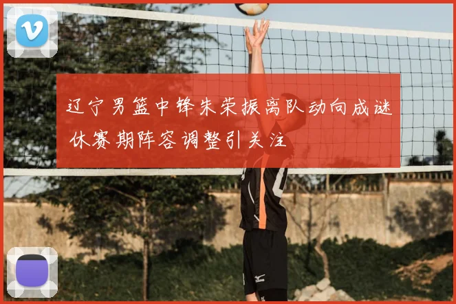 辽宁男篮中锋朱荣振离队动向成谜 休赛期阵容调整引关注