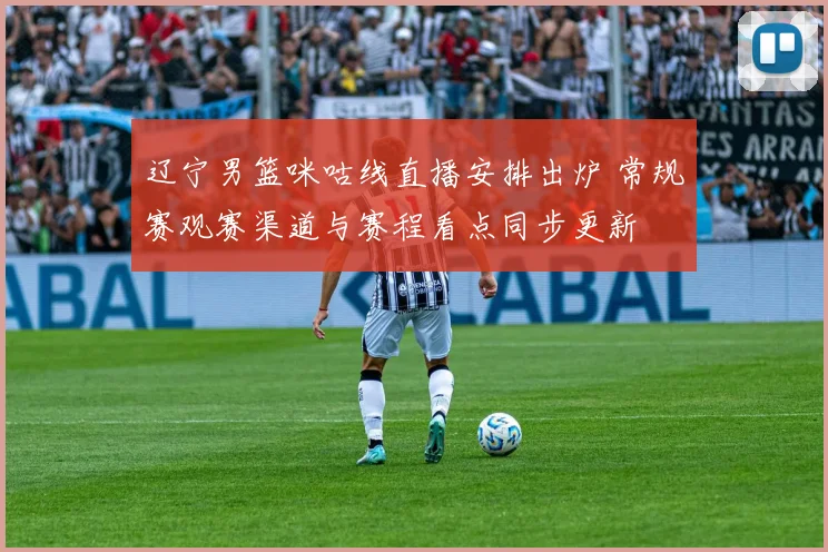 辽宁男篮咪咕线直播安排出炉 常规赛观赛渠道与赛程看点同步更新