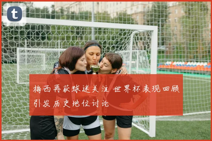 梅西再获球迷关注 世界杯表现回顾引发历史地位讨论