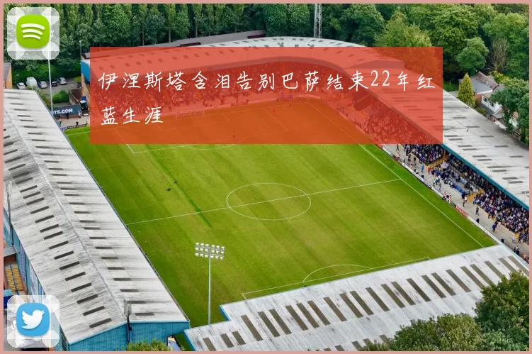 伊涅斯塔含泪告别巴萨结束22年红蓝生涯