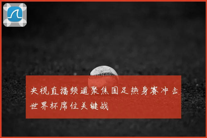 央视直播频道聚焦国足热身赛冲击世界杯席位关键战