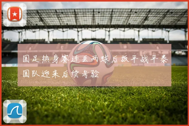 国足热身赛连丢两球后扳平战平泰国队迎来后续考验