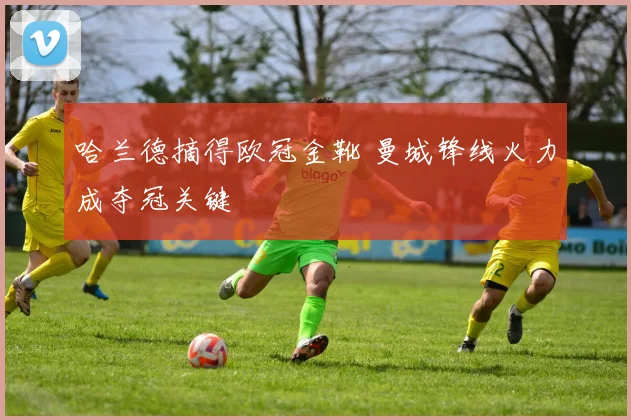 哈兰德摘得欧冠金靴 曼城锋线火力成夺冠关键