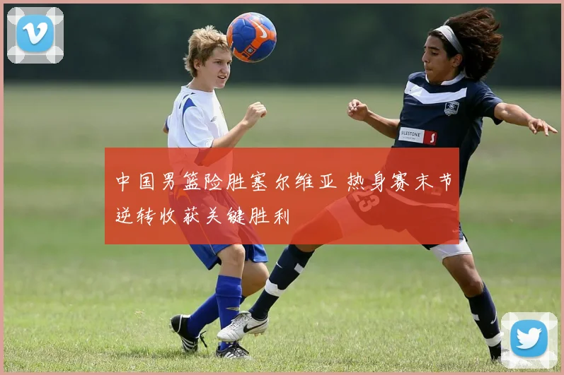 中国男篮险胜塞尔维亚 热身赛末节逆转收获关键胜利