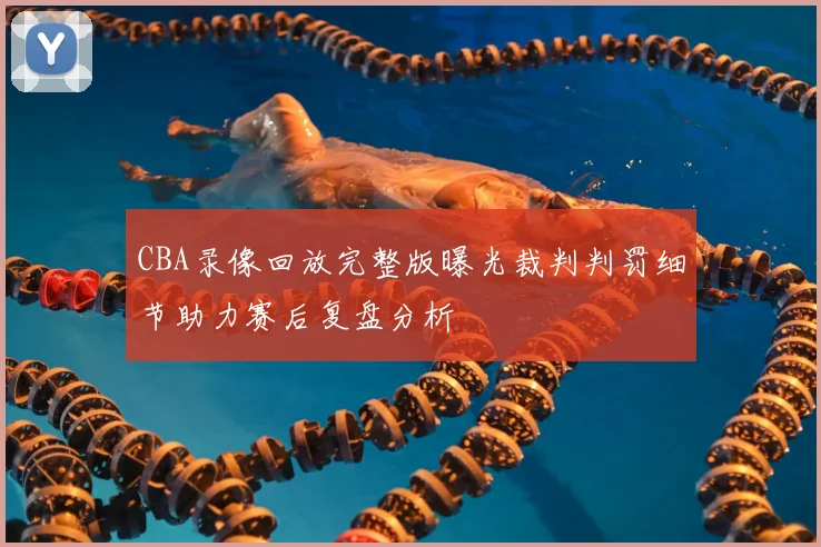 CBA录像回放完整版曝光裁判判罚细节助力赛后复盘分析