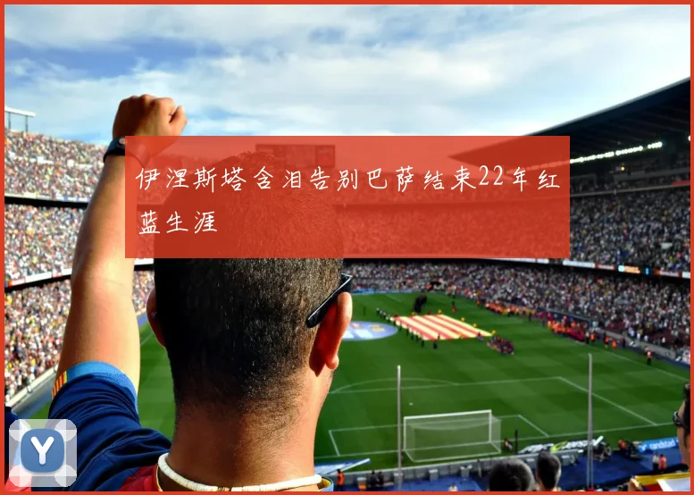 伊涅斯塔含泪告别巴萨结束22年红蓝生涯