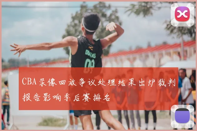 CBA录像回放争议处理结果出炉裁判报告影响季后赛排名