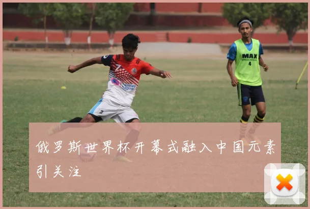 俄罗斯世界杯开幕式融入中国元素引关注