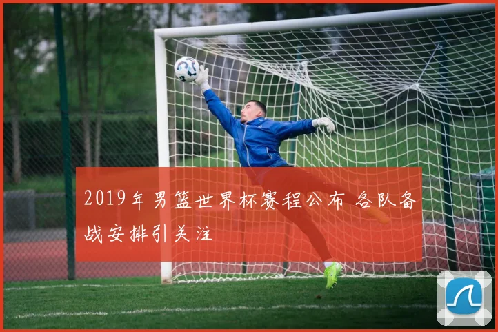 2019年男篮世界杯赛程公布 各队备战安排引关注